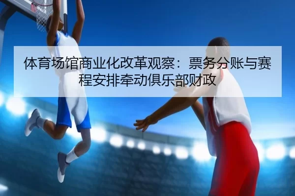 体育场馆商业化改革观察：票务分账与赛程安排牵动俱乐部财政