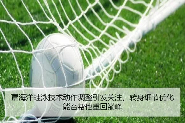 覃海洋蛙泳技术动作调整引发关注，转身细节优化能否帮他重回巅峰